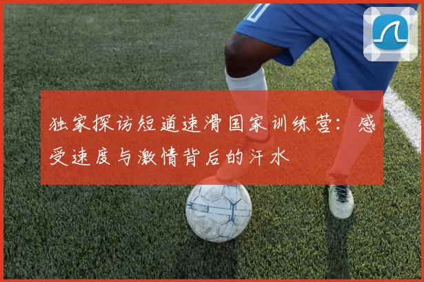 独家探访短道速滑国家训练营：感受速度与激情背后的汗水