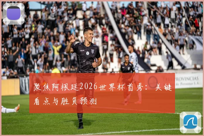 聚焦阿根廷2026世界杯首秀：关键看点与胜负预测