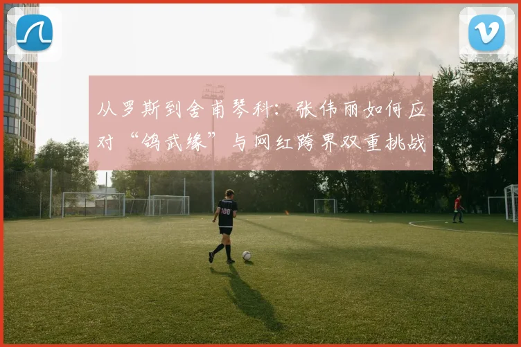 从罗斯到舍甫琴科：张伟丽如何应对“鸽武缘”与网红跨界双重挑战？