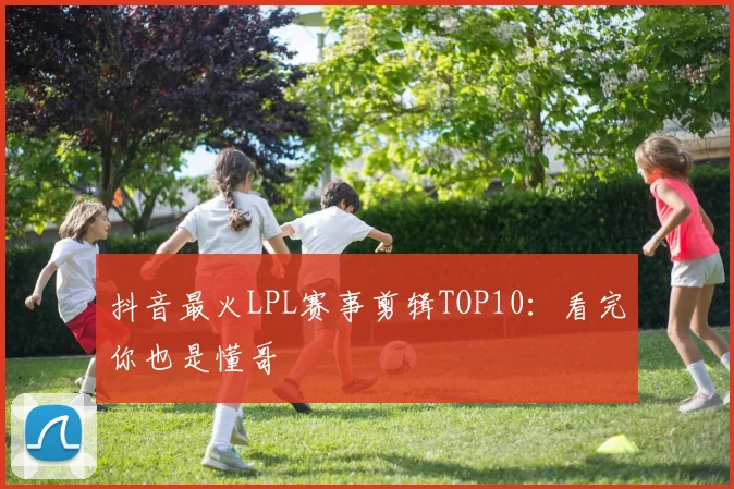 抖音最火LPL赛事剪辑TOP10：看完你也是懂哥