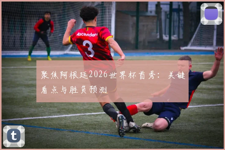 聚焦阿根廷2026世界杯首秀：关键看点与胜负预测