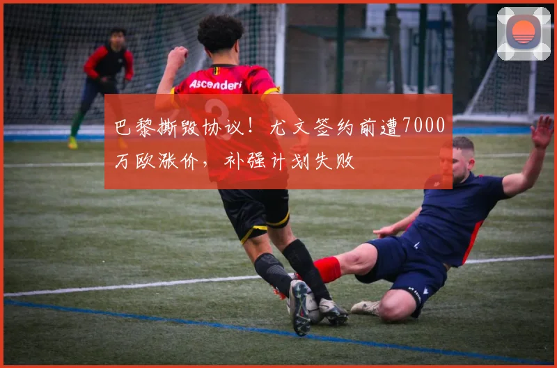巴黎撕毁协议！尤文签约前遭7000万欧涨价，补强计划失败