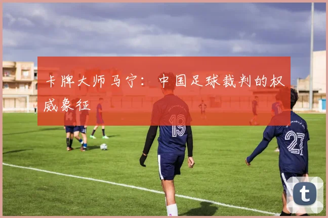 卡牌大师马宁:中国足球裁判的权威象征