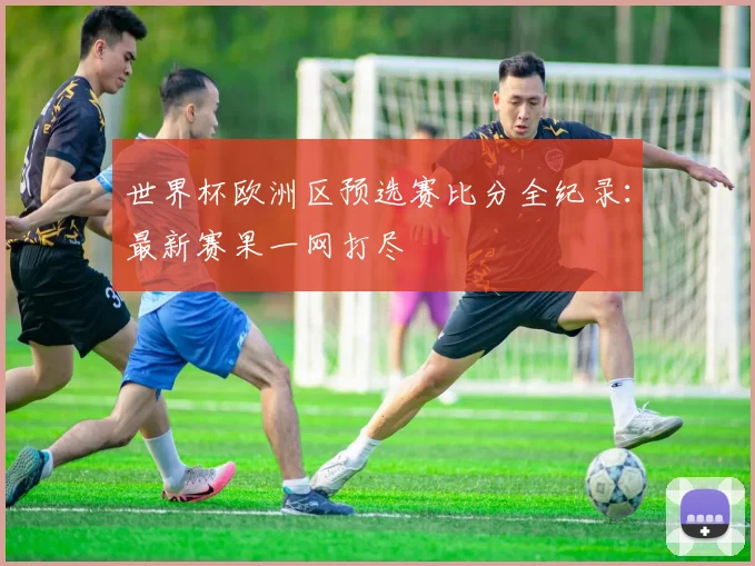 世界杯欧洲区预选赛比分全纪录：最新赛果一网打尽