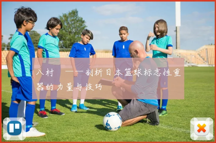 八村塁——剖析日本篮球标志性重器的力量与技巧