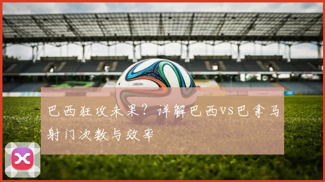 巴西狂攻未果？详解巴西vs巴拿马射门次数与效率