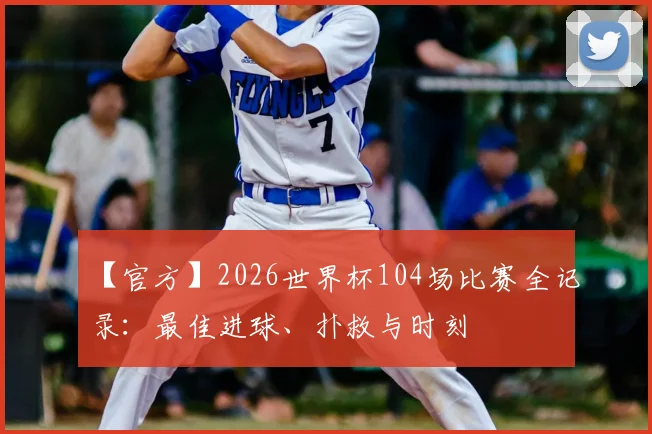 【官方】2026世界杯104场比赛全记录：最佳进球、扑救与时刻