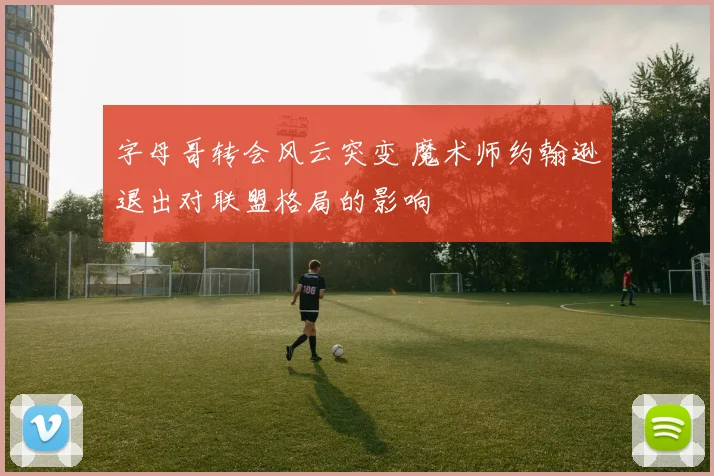 字母哥转会风云突变 魔术师约翰逊退出对联盟格局的影响