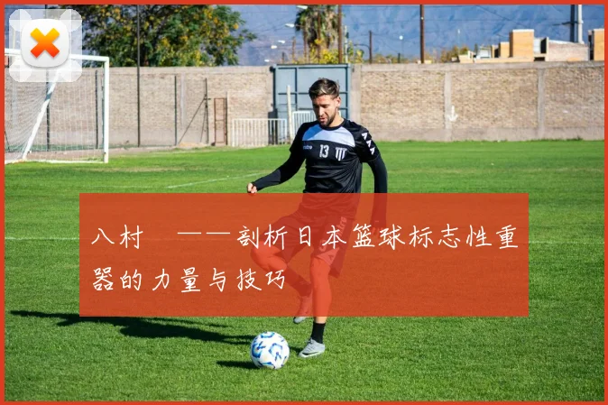八村塁——剖析日本篮球标志性重器的力量与技巧