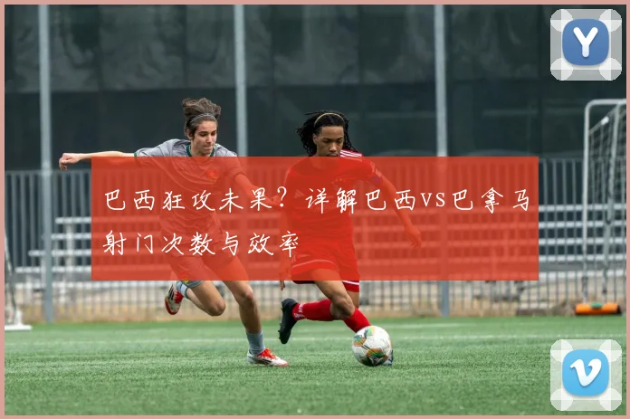 巴西狂攻未果？详解巴西vs巴拿马射门次数与效率