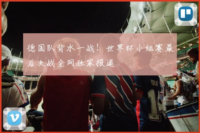 德国队背水一战！世界杯小组赛最后决战全网独家报道