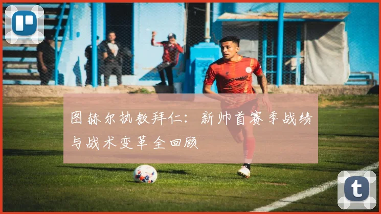 图赫尔执教拜仁：新帅首赛季战绩与战术变革全回顾
